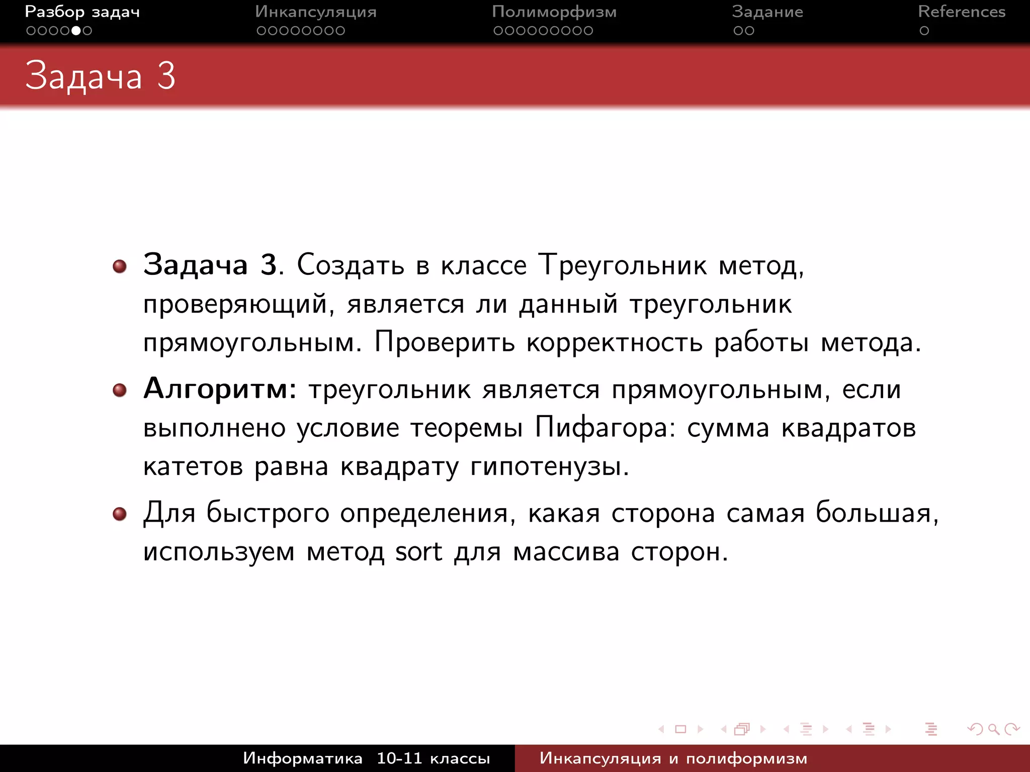 Разбор задач Инкапсуляция Полиморфизм Задание References
Задача 3
Задача 3. Создать в классе Треугольник метод,
проверяющий, является ли данный треугольник
прямоугольным. Проверить корректность работы метода.
Алгоритм: треугольник является прямоугольным, если
выполнено условие теоремы Пифагора: сумма квадратов
катетов равна квадрату гипотенузы.
Для быстрого определения, какая сторона самая большая,
используем метод sort для массива сторон.
Информатика 10-11 классы Инкапсуляция и полиформизм
 