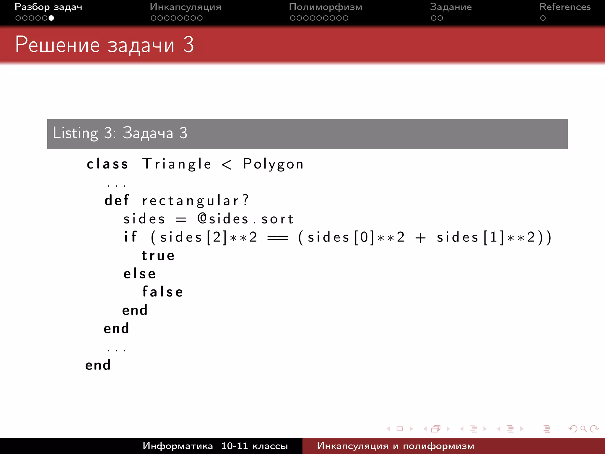 Разбор задач Инкапсуляция Полиморфизм Задание References
Решение задачи 3
Listing 3: Задача 3
c l a s s T r i a n g l e < Polygon
. . .
def r e c t a n g u l a r ?
s i d e s = @sides . s o r t
i f ( s i d e s [2]∗∗2 == ( s i d e s [0]∗∗ 2 + s i d e s [ 1 ] ∗ ∗ 2 ) )
true
e l s e
f a l s e
end
end
. . .
end
Информатика 10-11 классы Инкапсуляция и полиформизм
 