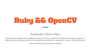 Ruby && OpenCV
Computer Vision Intro
(интерпретация изображений, калибровка камеры по эталону, устранение оптических искажений, определение
сходства, анализ перемещения объекта, определение формы объекта и слежение за объектом, 3D-реконструкция,
сегментация объекта, распознавание жестов )
 