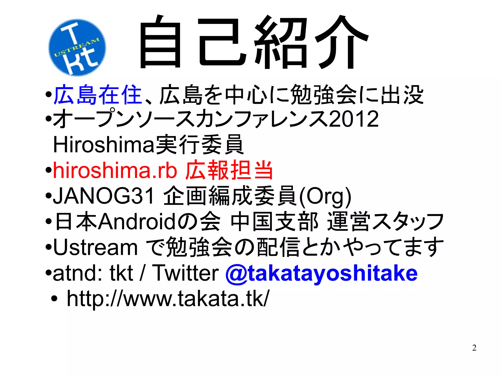 自己紹介
広島在住、広島を中心に勉強会に出没
オープンソースカンファレンス2012

 Hiroshima実行委員
hiroshima.rb 広報担当

JANOG31 企画編成委員(Org)

日本Androidの会 中国支部 運営スタッフ

Ustream で勉強会の配信とかやってます

atnd: tkt / Twitter @takatayoshitake

 ● http://www.takata.tk/



                                        2
 