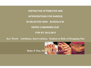 DISTINCTIVE ATTRIBUTES AND
INTERVENTIONS FOR SARDOS
IN SELECTED HIGH SCHOOLS IN
DEPED CAMARINES SUR
FOR S/Y 2012-2013
Key Word: Attributes, Interventions, Student at Risk of Dropping Out
Ruby P. Pan, Ph.D.,R.S.W.,R.G.C.
 