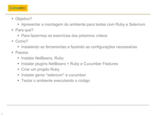  Objetivo?
 Apresentar a montagem do ambiente para testes com Ruby e Selenium
 Para que?
 Para fazermos os exercícios dos próximos vídeos
 Como?
 Instalando as ferramentas e fazendo as configurações necessárias
 Passos
 Instalar NetBeans, Ruby
 Instalar plugins NetBeans + Ruby e Cucumber Features
 Criar um projeto Ruby
 Instalar gems *selenium* e cucumber
 Testar o ambiente executando o código
Conceito!
2
 
