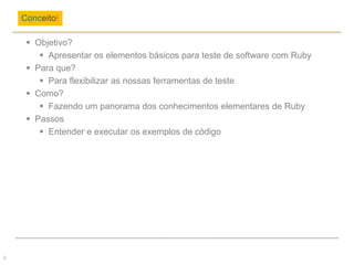  Objetivo?
 Apresentar os elementos básicos para teste de software com Ruby
 Para que?
 Para flexibilizar as nossas ferramentas de teste
 Como?
 Fazendo um panorama dos conhecimentos elementares de Ruby
 Passos
 Entender e executar os exemplos de código
Conceito!
2
 