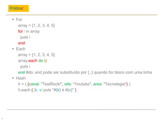 Prática!
5
 For
array = [1, 2, 3, 4, 5]
for i in array
puts i
end
 Each
array = [1, 2, 3, 4, 5]
array.each do |i|
puts i
end #do..end pode ser substituído por {..} quando for bloco com uma linha
 Hash
h = ( {canal: "TestRock!", site: “Youtube", area: "Tecnologia"} )
h.each { |k, v| puts "#{k} é #{v}" }
 