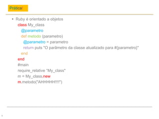 Prática!
6
 Ruby é orientado a objetos
class My_class
@parametro
def metodo (parametro)
@parametro = parametro
return puts "O parâmetro da classe atualizado para #{parametro}"
end
end
#main
require_relative “My_class"
m = My_class.new
m.metodo("AHHHHH!!!!")
 