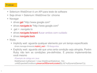 Prática!
3
 Selenium WebDriver é um API para teste de software
 Seja driver = Selenium::WebDriver.for :chrome
 Navegar
 driver.get "http://www.google.com"
 driver.navigate.to "http://www.google.com"
 .get = .navigate.to
 driver.navigate.forward #usar ambos com cuidado
 driver.navigate.back
 Waits
 Implicity wait: aguarda qualquer elemento por um tempo especificado
driver.manage.timeouts.implicit_wait = 10 #segundos
 Explicity wait: aguarda até que uma certa condição seja atingida. Porém
Ruby não tem as condições pre-definidas. É preciso implementá-las
você mesmo
//Exemplo de código em Java
WebElement myElement = (new WebDriverWait(driver, 10))
.until(ExpectedConditions.presenceOfElementLocated(By.id("myDynamicElement")));
 