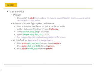 Prática!
7
 Mais métodos
 Popups
 driver.switch_to.alert #com o objeto em mãos é possível aceitar, inserir usuário e senha,
cancelar entre outras ações
 Alterando as configurações do browser
 driver = Selenium::WebDriver.for :firefox, :profile => profile
 profile = Selenium::WebDriver::Firefox::Profile.new
 profile['network.proxy.http'] = 'localhost'
 profile['network.proxy.http_port'] = 9090
 #ver mais em http://kb.mozillazine.org/About:config_entries
 ActionBuilder #operações complexas
 driver.action.drag_and_drop(element, target).perform
 driver.action.click_and_hold(element).perform
 driver.action.double_click(element).perform
 