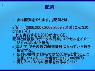 ➢
                   配列

    ➢   次は配列をやります。」配列とは、

    a[5] = [2006,2007,2008,2009,2010]#こんなの
    print(a[4])
    これを実行すると2010が出てくる。
    配列とは複数のデータの列挙。エクセルをイメー
       ジすればいいと思う。
    a[添え字]でその数の配列番号に入っている数を
       指定する。
    ➢ 配列の番号は1からではなく0からと言うことに
       注意。（つまりここの場合だとa[1]==2007）
    ➢ 何も入っていない要素を作るならnilで
 