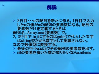 ➢
               解説

    ➢ 2行目・・・aの配列を新たに作る。1行目で入力
      したｃの値がaの配列の要素数になる。配列の
      要素数だけを定義するときは
    配列名=Array.new(要素数) で。
    2，3行目で.to_iにするのはgets()で代入した文字
      はstring型だから数字として認識されない。
    なので数値型に変換する。
    ➢ 最後の行⇒a.sizeでその配列の要素数を出す。
    ➢ nilの要素を省いた数が知りたいならa.nitems
 