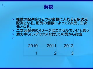 ➢
                  解説

    ➢   複数の配列をひとつの変数に入れると多次元
        配列となる。配列の個数によって2次元、三次
        元となる。
    ➢   二次元配列のイメージはエクセルでいいと思う
    ➢   添え字（インデックス）はたての列から指定
    ➢


           2010   2011     2012
              1        2      3
 
