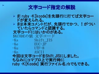 ➢
          文字コード指定の解説
    ➢  #! ruby -K[kcode]を先頭行に打てば文字コー
       ドが変えられる。
    ➢ #は本来コメントだが、先頭行でかつ、！がつい
       ていたらコマンドと認識する。
    文字コードにはいかのがある。
    $KCODEの値 文字コード
    -Ks          Shift_JIS
    -Ke          EUC-JP
    -Ku          UTF-8
    -Kn          ASCII
    今回は文字コードをShift_JISにしました。
    ちなみにコマプロ上で実行時に
    ruby -K[Kcode] 実行ファイル名.rbでもできる。
 