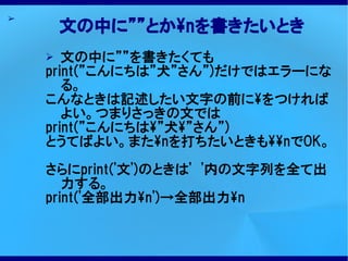 ➢
        文の中に””とかnを書きたいとき
    ➢  文の中に””を書きたくても
    print(”こんにちは”犬”さん”)だけではエラーにな
       る。
    こんなときは記述したい文字の前にをつければ
       よい。つまりさっきの文では
    print(”こんにちは”犬”さん”)
    とうてばよい。またnを打ちたいときもnでOK。

    さらにprint('文')のときは'　'内の文字列を全て出
       力する。
    print('全部出力n')→全部出力n
 