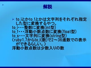 ➢
               解説

    ➢ to_iとかto_fとかは文字列をそれぞれ指定
      した型に変換するやつ。
    to_i・・・整数に変換(int型)
    to_f・・・浮動小数点数に変換(float型)
    to_s・・・文字列に変換(string型)
    （ruby1.7からto_i(数)で2～36進数での表示
      ができるらしい。）
    浮動小数点数は少数入りの数
 