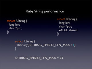 struct RString {
long len;
char *ptr;
};
Ruby String performance
struct RString {
long len;
char *ptr;
VALUE shared;
};
struct RString {
char ary[RSTRING_EMBED_LEN_MAX +1];
}
RSTRING_EMBED_LEN_MAX = 23
 