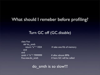 What should I remeber before proﬁling?
Turn GC off (GC.disable)
class Foo
def do_smth
return "x" * 1024 # take one Kb of memory
end
end
smth = "x" * 7999999 # alloc almost 8Mb
Foo.new.do_smth # here GC will be called
do_smth is so slow!!!
 