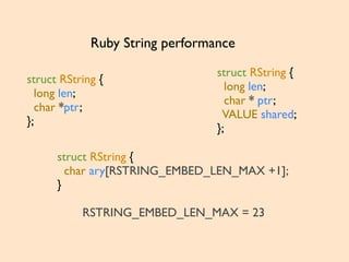struct RString {
long len;
char *ptr;
};
Ruby String performance
struct RString {
long len;
char * ptr;
VALUE shared;
};
struct RString {
char ary[RSTRING_EMBED_LEN_MAX +1];
}
RSTRING_EMBED_LEN_MAX = 23
 