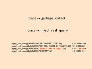 ltrace -x garbage_collect
ltrace -x mysql_real_query
mysql_real_query(0x1c9e0500, "SET NAMES 'UTF8'", 16) = 0 <0.000324>
mysql_real_query(0x1c9e0500, "SET SQL_AUTO_IS_NULL=0", 22) = 0 <0.000322>
mysql_real_query(0x19c7a500, "SELECT * FROM `users`", 21) = 0 <1.206506>
mysql_real_query(0x1c9e0500, "COMMIT", 6) = 0 <0.000181>
 