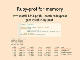 Ruby-prof for memory
rvm install 1.9.3-p448 --patch railexpress
gem install ruby-prof
$ ruby-1.9.3-p448 test.rb
Thread ID: 14925700
Fiber ID: 17378400
Total: 3842.242188
Sort by: self_time
%self total self wait child calls name
56.94 2187.766 2187.766 0.000 0.000 20000 String#chars
32.79 1259.953 1259.953 0.000 0.000 10000 Array#join
10.17 390.812 390.812 0.000 0.000 10000 Array#shuffle
0.01 3839.391 0.336 0.000 3839.055 1 Integer#times
0.00 1562.766 0.188 0.000 1562.578 10000
 