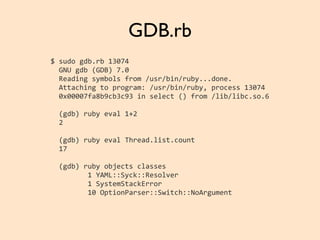 GDB.rb
$	
  sudo	
  gdb.rb	
  13074
	
  	
  GNU	
  gdb	
  (GDB)	
  7.0
	
  	
  Reading	
  symbols	
  from	
  /usr/bin/ruby...done.
	
  	
  Attaching	
  to	
  program:	
  /usr/bin/ruby,	
  process	
  13074
	
  	
  0x00007fa8b9cb3c93	
  in	
  select	
  ()	
  from	
  /lib/libc.so.6
	
  	
  (gdb)	
  ruby	
  eval	
  1+2
	
  	
  2
	
  	
  (gdb)	
  ruby	
  eval	
  Thread.list.count
	
  	
  17
	
  	
  (gdb)	
  ruby	
  objects	
  classes
	
  	
  	
  	
  	
  	
  	
  	
  	
  1	
  YAML::Syck::Resolver
	
  	
  	
  	
  	
  	
  	
  	
  	
  1	
  SystemStackError
	
  	
  	
  	
  	
  	
  	
  	
  	
  10	
  OptionParser::Switch::NoArgument
 