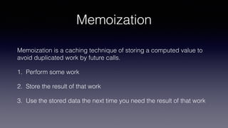 Memoization
Memoization is a caching technique of storing a computed value to
avoid duplicated work by future calls.
1. Perform some work
2. Store the result of that work
3. Use the stored data the next time you need the result of that work
 