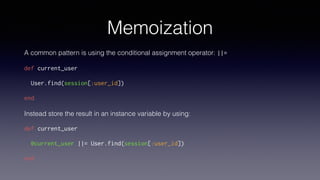 Memoization
A common pattern is using the conditional assignment operator: ||=
def current_user
User.find(session[:user_id])
end
Instead store the result in an instance variable by using:
def current_user
@current_user ||= User.find(session[:user_id])
end
 