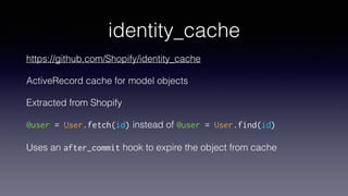 identity_cache
https://github.com/Shopify/identity_cache
ActiveRecord cache for model objects
Extracted from Shopify
@user = User.fetch(id) instead of @user = User.find(id)
Uses an after_commit hook to expire the object from cache
 
