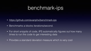 benchmark-ips
• https://github.com/evanphx/benchmark-ips
• Benchmarks a blocks iterations/second.
• For short snippits of code, IPS automatically ﬁgures out how many
times to run the code to get interesting data
• Provides a standard deviation measure which is very cool
 