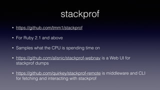 stackprof
• https://github.com/tmm1/stackprof
• For Ruby 2.1 and above
• Samples what the CPU is spending time on
• https://github.com/alisnic/stackprof-webnav is a Web UI for
stackprof dumps
• https://github.com/quirkey/stackprof-remote is middleware and CLI
for fetching and interacting with stackprof
 