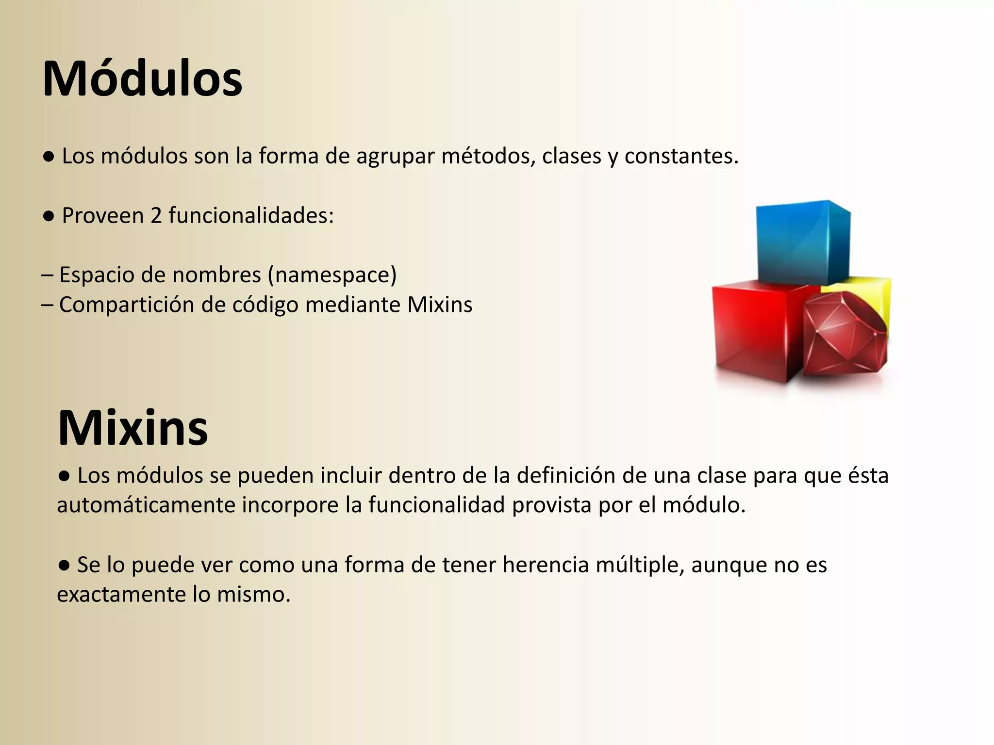 Módulos
● Los módulos son la forma de agrupar métodos, clases y constantes.

● Proveen 2 funcionalidades:

– Espacio de nombres (namespace)
– Compartición de código mediante Mixins




 Mixins
 ● Los módulos se pueden incluir dentro de la definición de una clase para que ésta
 automáticamente incorpore la funcionalidad provista por el módulo.

 ● Se lo puede ver como una forma de tener herencia múltiple, aunque no es
 exactamente lo mismo.
 