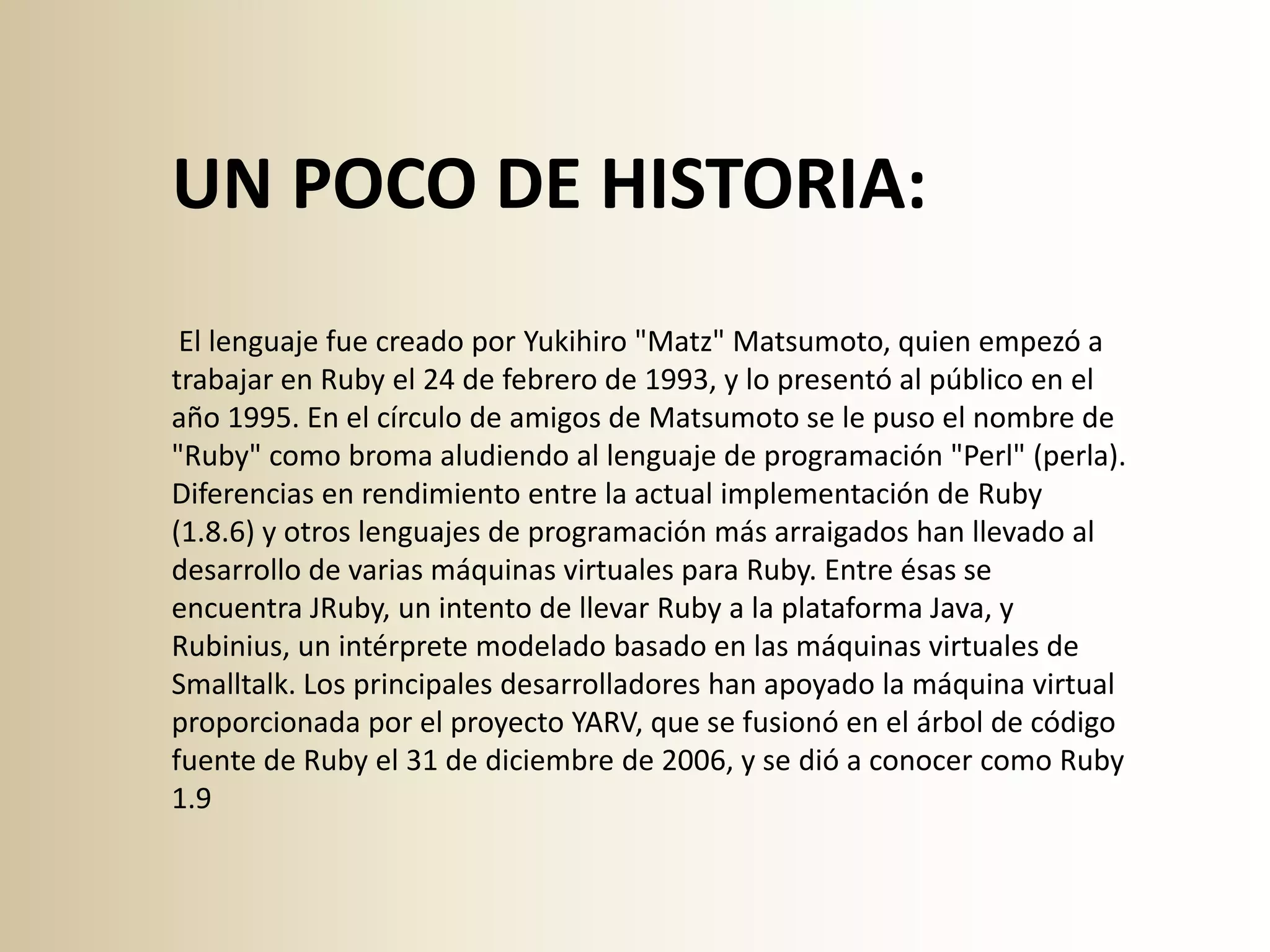 UN POCO DE HISTORIA:
 El lenguaje fue creado por Yukihiro "Matz" Matsumoto, quien empezó a
trabajar en Ruby el 24 de febrero de 1993, y lo presentó al público en el
año 1995. En el círculo de amigos de Matsumoto se le puso el nombre de
"Ruby" como broma aludiendo al lenguaje de programación "Perl" (perla).
Diferencias en rendimiento entre la actual implementación de Ruby
(1.8.6) y otros lenguajes de programación más arraigados han llevado al
desarrollo de varias máquinas virtuales para Ruby. Entre ésas se
encuentra JRuby, un intento de llevar Ruby a la plataforma Java, y
Rubinius, un intérprete modelado basado en las máquinas virtuales de
Smalltalk. Los principales desarrolladores han apoyado la máquina virtual
proporcionada por el proyecto YARV, que se fusionó en el árbol de código
fuente de Ruby el 31 de diciembre de 2006, y se dió a conocer como Ruby
1.9
 
