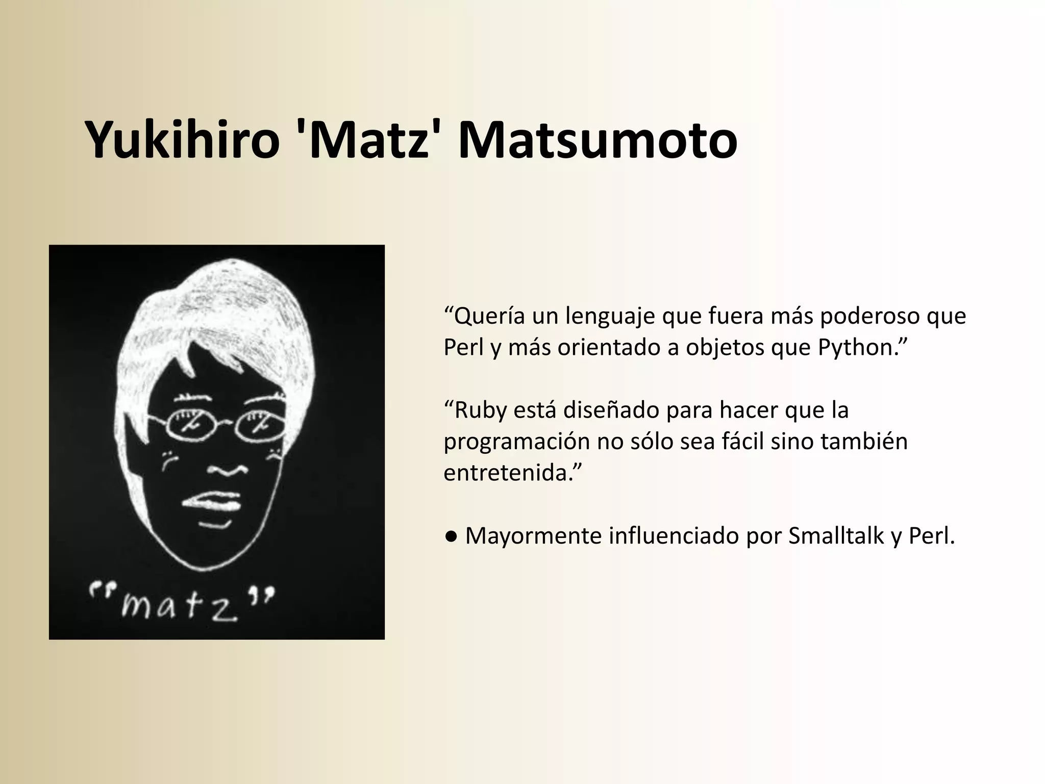 Yukihiro 'Matz' Matsumoto

             “Quería un lenguaje que fuera más poderoso que
             Perl y más orientado a objetos que Python.”

             “Ruby está diseñado para hacer que la
             programación no sólo sea fácil sino también
             entretenida.”

             ● Mayormente influenciado por Smalltalk y Perl.
 