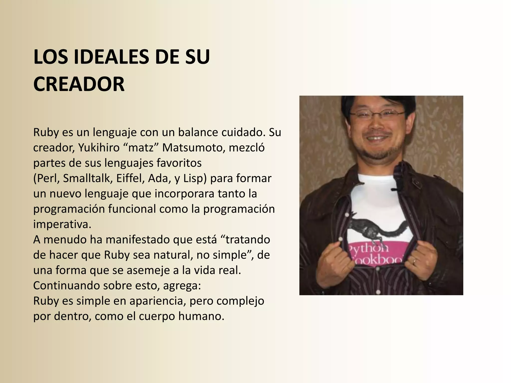 LOS IDEALES DE SU
CREADOR
Ruby es un lenguaje con un balance cuidado. Su
creador, Yukihiro “matz” Matsumoto, mezcló
partes de sus lenguajes favoritos
(Perl, Smalltalk, Eiffel, Ada, y Lisp) para formar
un nuevo lenguaje que incorporara tanto la
programación funcional como la programación
imperativa.
A menudo ha manifestado que está “tratando
de hacer que Ruby sea natural, no simple”, de
una forma que se asemeje a la vida real.
Continuando sobre esto, agrega:
Ruby es simple en apariencia, pero complejo
por dentro, como el cuerpo humano.
 