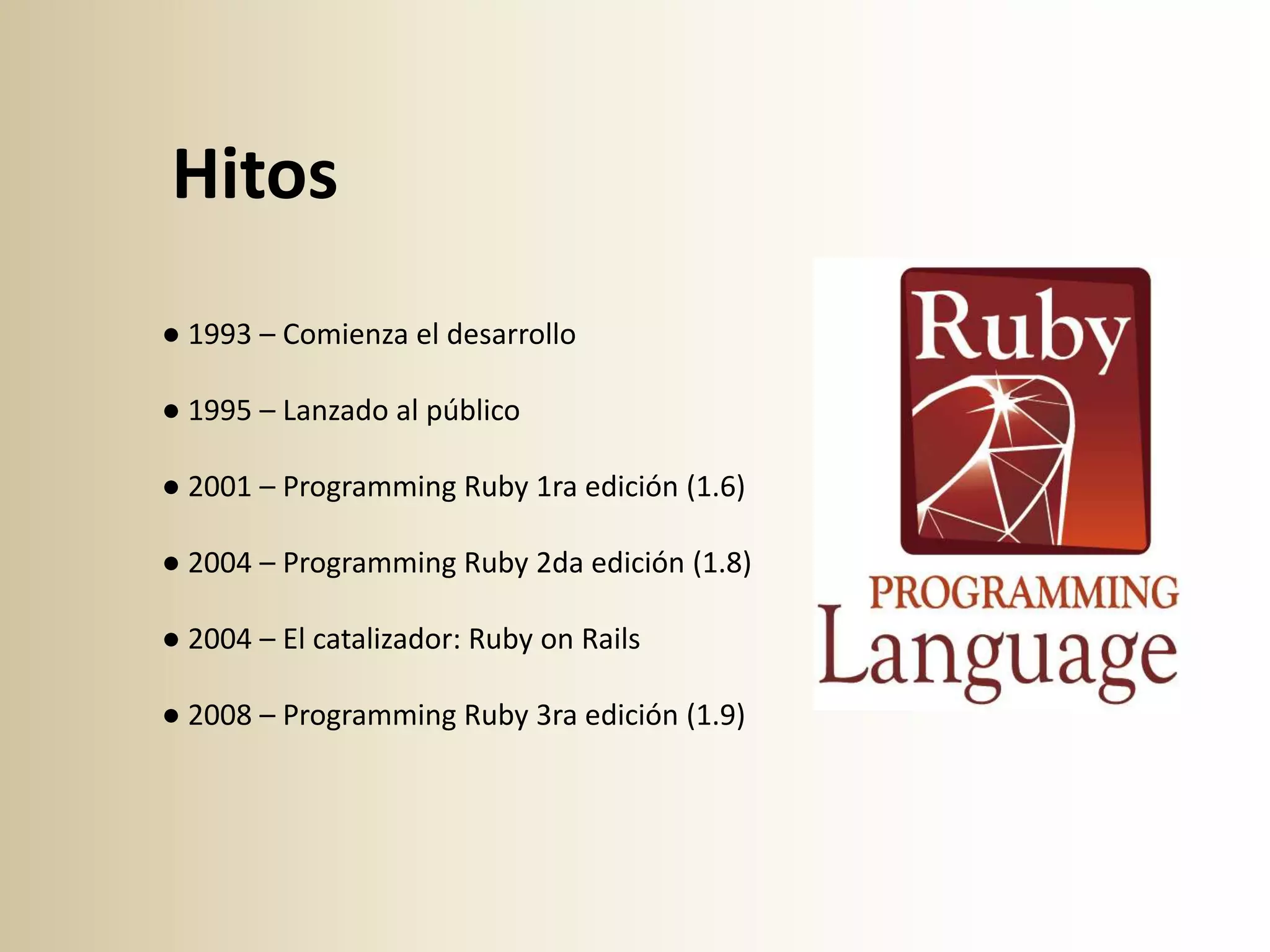 Hitos
● 1993 – Comienza el desarrollo

● 1995 – Lanzado al público

● 2001 – Programming Ruby 1ra edición (1.6)

● 2004 – Programming Ruby 2da edición (1.8)

● 2004 – El catalizador: Ruby on Rails

● 2008 – Programming Ruby 3ra edición (1.9)
 