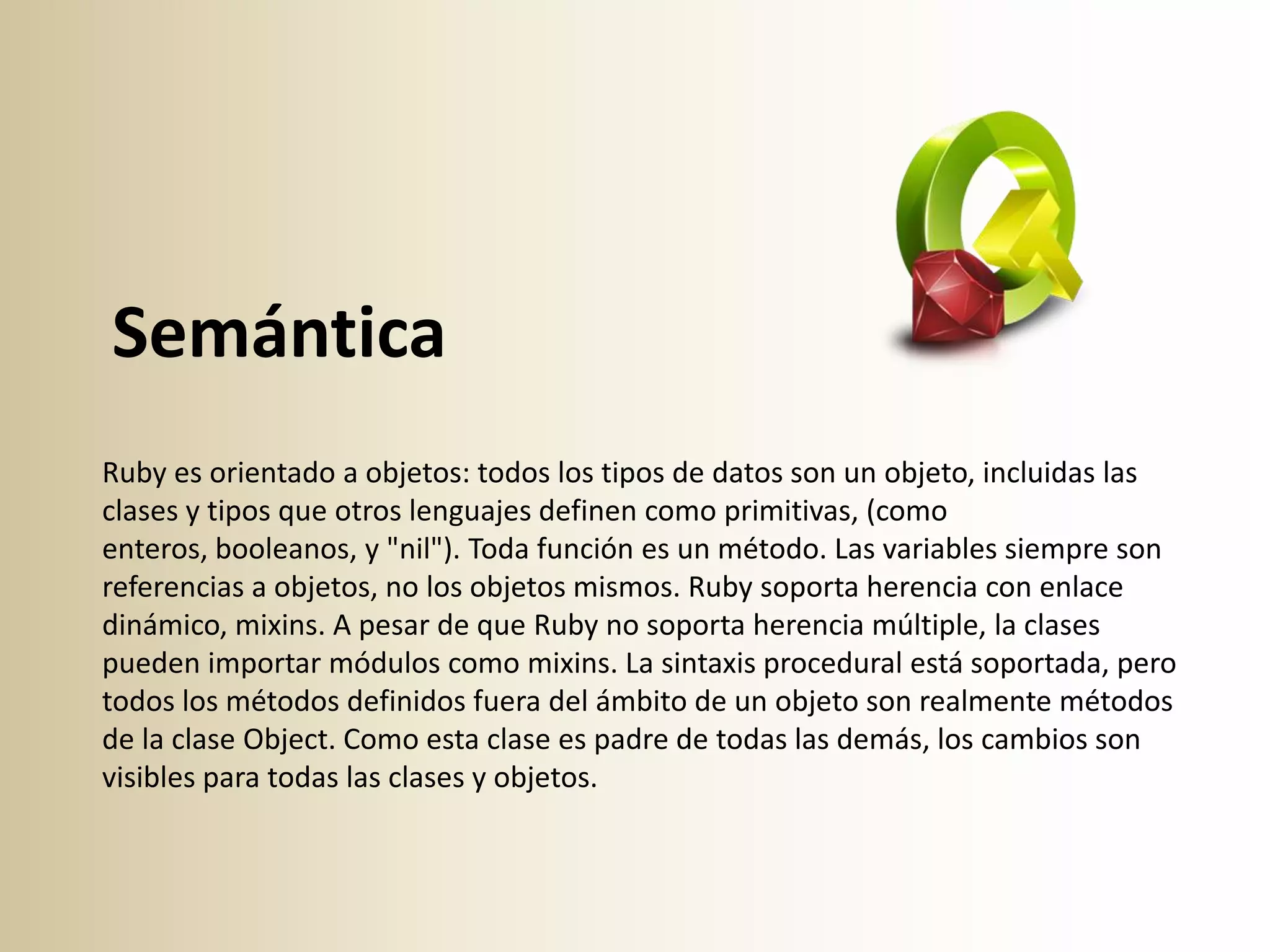 Semántica
Ruby es orientado a objetos: todos los tipos de datos son un objeto, incluidas las
clases y tipos que otros lenguajes definen como primitivas, (como
enteros, booleanos, y "nil"). Toda función es un método. Las variables siempre son
referencias a objetos, no los objetos mismos. Ruby soporta herencia con enlace
dinámico, mixins. A pesar de que Ruby no soporta herencia múltiple, la clases
pueden importar módulos como mixins. La sintaxis procedural está soportada, pero
todos los métodos definidos fuera del ámbito de un objeto son realmente métodos
de la clase Object. Como esta clase es padre de todas las demás, los cambios son
visibles para todas las clases y objetos.
 