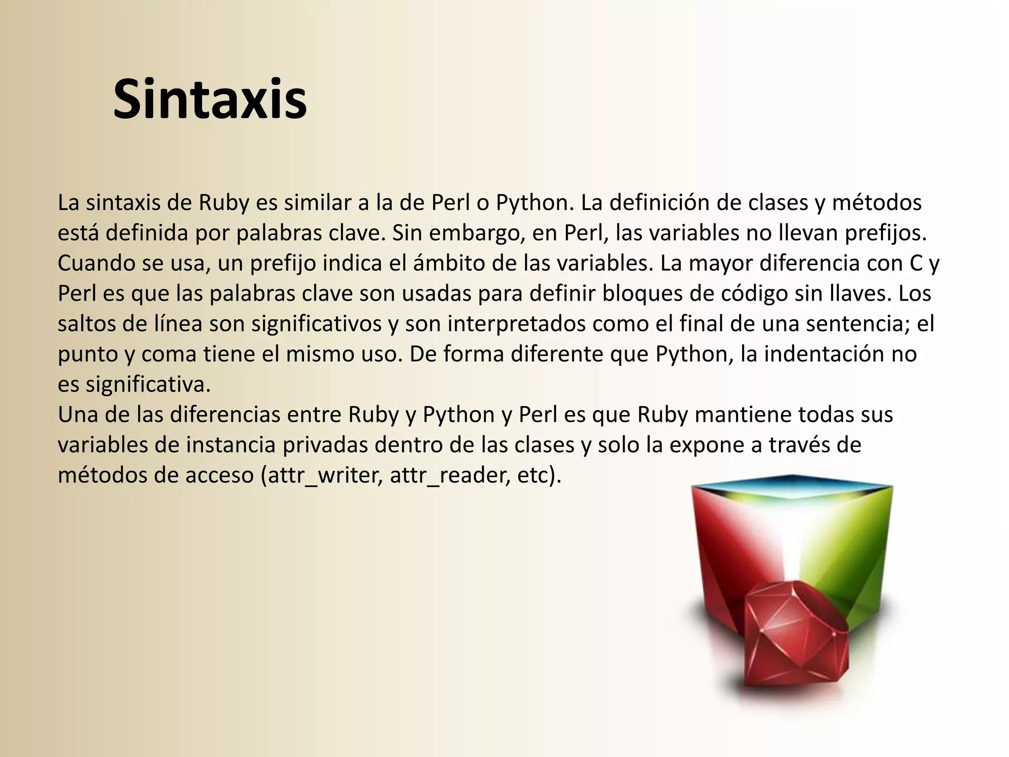 Sintaxis
La sintaxis de Ruby es similar a la de Perl o Python. La definición de clases y métodos
está definida por palabras clave. Sin embargo, en Perl, las variables no llevan prefijos.
Cuando se usa, un prefijo indica el ámbito de las variables. La mayor diferencia con C y
Perl es que las palabras clave son usadas para definir bloques de código sin llaves. Los
saltos de línea son significativos y son interpretados como el final de una sentencia; el
punto y coma tiene el mismo uso. De forma diferente que Python, la indentación no
es significativa.
Una de las diferencias entre Ruby y Python y Perl es que Ruby mantiene todas sus
variables de instancia privadas dentro de las clases y solo la expone a través de
métodos de acceso (attr_writer, attr_reader, etc).
 