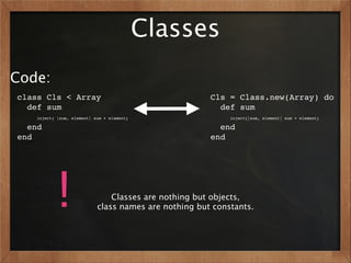 Classes
Code:
class Cls < Array                                      Cls = Class.new(Array) do
  def sum                                                def sum
    inject{ |sum, element| sum + element}                   inject{|sum, element| sum + element}

  end                                                    end
end                                                    end




           !                    Classes are nothing but objects,
                            class names are nothing but constants.
 