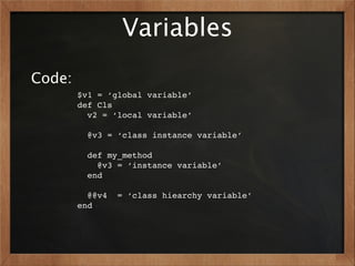 Variables
Code:
        $v1 = ‘global variable’
        def Cls
          v2 = ‘local variable’

          @v3 = ‘class instance variable’

          def my_method
            @v3 = ‘instance variable’
          end

          @@v4   = ‘class hiearchy variable’
        end
 