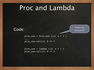 Proc and Lambda

                                       Deferred
Code:                                  Evaluation

    plus_one = Proc.new {|x| x + 1 }
    ...
    plus_one.call(2) # => 3


    plus_one = lambda {|x| x + 1 }
    plus_one.call(2) # => 3
 
