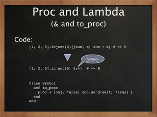 Proc and Lambda
             (& and to_proc)

Code:
    [1, 2, 5].inject(0){|sum, e| sum + e} # => 8


                               Symbol

    [1, 2, 5].inject(0, &:+)   # => 8



    Class Symbol
      def to_proc
        proc { |obj, *args| obj.send(self, *args) }
      end
    end
 