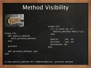 Method Visibility


                                 class Cls
                                   (1..5).each do |i|
                                     define_method(“m#{i}”){}
class Cls                          end
! def public_method              !
! ! self.private_method            public     :m1, m2
  !end                             private    :m3, m4
!                                  protected :m5 ! !
! private                        end
!
! def private_method; end
end


C.new.public_method #=> NoMethodError: private method
 