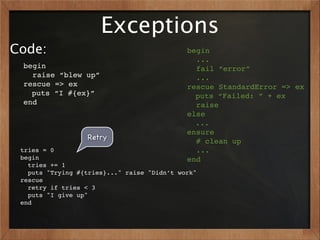 Exceptions
Code:                                        begin
                                               ...
 begin                                         fail “error”
   raise “blew up”                             ...
 rescue => ex                                rescue StandardError => ex
   puts “I #{ex}”                              puts “Failed: ” + ex
 end                                           raise
                                             else
                                               ...
                                             ensure
                  Retry                        # clean up
 tries = 0                                     ...
 begin                                       end
   tries += 1
   puts "Trying #{tries}..." raise "Didn’t work"
 rescue
   retry if tries < 3
   puts "I give up"
 end
 