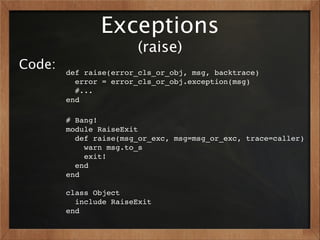 Exceptions
                       (raise)
Code:   def raise(error_cls_or_obj, msg, backtrace)
          error = error_cls_or_obj.exception(msg)
          #...
        end

        # Bang!
        module RaiseExit
          def raise(msg_or_exc, msg=msg_or_exc, trace=caller)
            warn msg.to_s
            exit!
          end
        end

        class Object
          include RaiseExit
        end
 