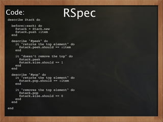 Code:
describe Stack do
                            RSpec
  before(:each) do
    @stack = Stack.new
    @stack.push :item
  end
  describe "#peek" do
    it "returns the top element" do
      @stack.peek.should == :item
    end
    it "doesn’t remove the top" do
      @stack.peek
      @stack.size.should == 1
    end
  end
  describe "#pop" do
    it "returns the top element" do
      @stack.pop.should == :item
    end
    it "removes the top element" do
      @stack.pop
      @stack.size.should == 0
    end
  end
end
 