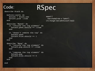 Code:
describe Stack do
                            RSpec
  before(:each) do
    @stack = Stack.new                expect {
    @stack.push :item                   User.create!(:role => "admin")
  end                                 }.to change{ User.admins.count }.by(1)
  describe "#peek" do
    it "returns the top element" do
      @stack.peek.should == :item
    end
    it "doesn’t remove the top" do
      @stack.peek
      @stack.size.should == 1
    end
  end
  describe "#pop" do
    it "returns the top element" do
      @stack.pop.should == :item
    end
    it "removes the top element" do
      @stack.pop
      @stack.size.should == 0
    end
  end
end
 