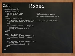 Code:
describe Stack do
                            RSpec
  before(:each) do
    @stack = Stack.new                expect {
    @stack.push :item                   User.create!(:role => "admin")
  end                                 }.to change{ User.admins.count }.by(1)
  describe "#peek" do
    it "returns the top element" do   result.should be_close(5.25, 0.005)
      @stack.peek.should == :item
    end
    it "doesn’t remove the top" do
      @stack.peek
      @stack.size.should == 1
    end
  end
  describe "#pop" do
    it "returns the top element" do
      @stack.pop.should == :item
    end
    it "removes the top element" do
      @stack.pop
      @stack.size.should == 0
    end
  end
end
 