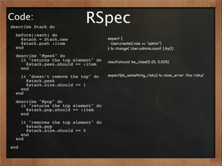 Code:
describe Stack do
                            RSpec
  before(:each) do
    @stack = Stack.new                expect {
    @stack.push :item                   User.create!(:role => "admin")
  end                                 }.to change{ User.admins.count }.by(1)
  describe "#peek" do
    it "returns the top element" do   result.should be_close(5.25, 0.005)
      @stack.peek.should == :item
    end
    it "doesn’t remove the top" do    expect{do_something_risky}.to raise_error /too risky/
      @stack.peek
      @stack.size.should == 1
    end
  end
  describe "#pop" do
    it "returns the top element" do
      @stack.pop.should == :item
    end
    it "removes the top element" do
      @stack.pop
      @stack.size.should == 0
    end
  end
end
 