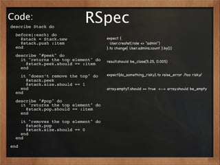 Code:
describe Stack do
                            RSpec
  before(:each) do
    @stack = Stack.new                expect {
    @stack.push :item                   User.create!(:role => "admin")
  end                                 }.to change{ User.admins.count }.by(1)
  describe "#peek" do
    it "returns the top element" do   result.should be_close(5.25, 0.005)
      @stack.peek.should == :item
    end
    it "doesn’t remove the top" do    expect{do_something_risky}.to raise_error /too risky/
      @stack.peek
      @stack.size.should == 1
    end                               array.empty?.should == true <--> array.should be_empty
  end
  describe "#pop" do
    it "returns the top element" do
      @stack.pop.should == :item
    end
    it "removes the top element" do
      @stack.pop
      @stack.size.should == 0
    end
  end
end
 