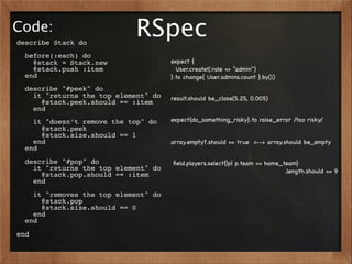 Code:
describe Stack do
                            RSpec
  before(:each) do
    @stack = Stack.new                expect {
    @stack.push :item                   User.create!(:role => "admin")
  end                                 }.to change{ User.admins.count }.by(1)
  describe "#peek" do
    it "returns the top element" do   result.should be_close(5.25, 0.005)
      @stack.peek.should == :item
    end
    it "doesn’t remove the top" do    expect{do_something_risky}.to raise_error /too risky/
      @stack.peek
      @stack.size.should == 1
    end                               array.empty?.should == true <--> array.should be_empty
  end
  describe "#pop" do                  ﬁeld.players.select{|p| p.team == home_team}
    it "returns the top element" do                                           .length.should == 9
      @stack.pop.should == :item
    end
    it "removes the top element" do
      @stack.pop
      @stack.size.should == 0
    end
  end
end
 