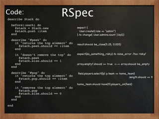 Code:
describe Stack do
                            RSpec
  before(:each) do
    @stack = Stack.new                expect {
    @stack.push :item                   User.create!(:role => "admin")
  end                                 }.to change{ User.admins.count }.by(1)
  describe "#peek" do
    it "returns the top element" do   result.should be_close(5.25, 0.005)
      @stack.peek.should == :item
    end
    it "doesn’t remove the top" do    expect{do_something_risky}.to raise_error /too risky/
      @stack.peek
      @stack.size.should == 1
    end                               array.empty?.should == true <--> array.should be_empty
  end
  describe "#pop" do                  ﬁeld.players.select{|p| p.team == home_team}
    it "returns the top element" do                                           .length.should == 9
      @stack.pop.should == :item
    end
                                      home_team.should have(9).players_on(ﬁeld)
    it "removes the top element" do
      @stack.pop
      @stack.size.should == 0
    end
  end
end
 