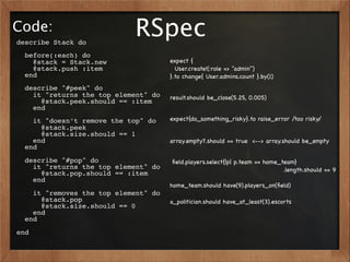 Code:
describe Stack do
                            RSpec
  before(:each) do
    @stack = Stack.new                expect {
    @stack.push :item                   User.create!(:role => "admin")
  end                                 }.to change{ User.admins.count }.by(1)
  describe "#peek" do
    it "returns the top element" do   result.should be_close(5.25, 0.005)
      @stack.peek.should == :item
    end
    it "doesn’t remove the top" do    expect{do_something_risky}.to raise_error /too risky/
      @stack.peek
      @stack.size.should == 1
    end                               array.empty?.should == true <--> array.should be_empty
  end
  describe "#pop" do                  ﬁeld.players.select{|p| p.team == home_team}
    it "returns the top element" do                                           .length.should == 9
      @stack.pop.should == :item
    end
                                      home_team.should have(9).players_on(ﬁeld)
    it "removes the top element" do
      @stack.pop                      a_politician.should have_at_least(3).escorts
      @stack.size.should == 0
    end
  end
end
 